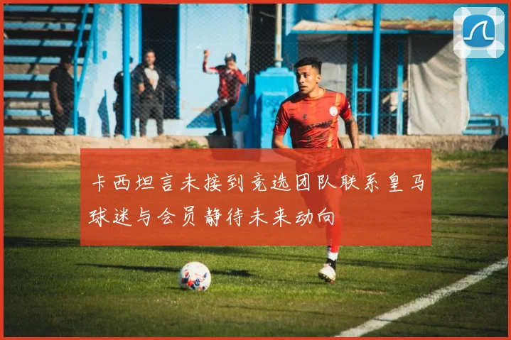卡西坦言未接到竞选团队联系皇马球迷与会员静待未来动向