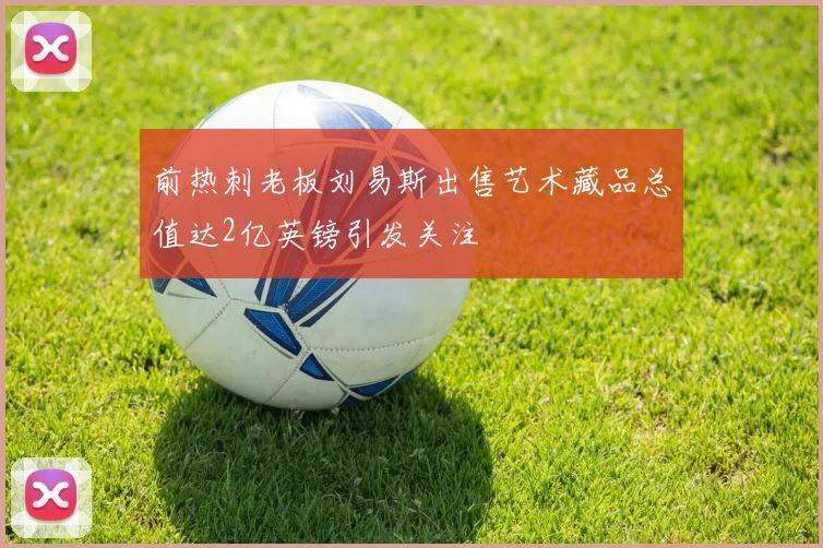 前热刺老板刘易斯出售艺术藏品总值达2亿英镑引发关注