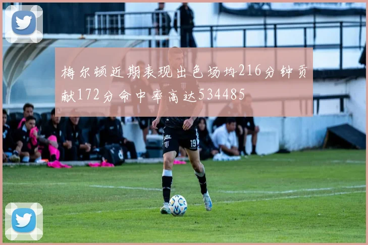 梅尔顿近期表现出色场均216分钟贡献172分命中率高达534485