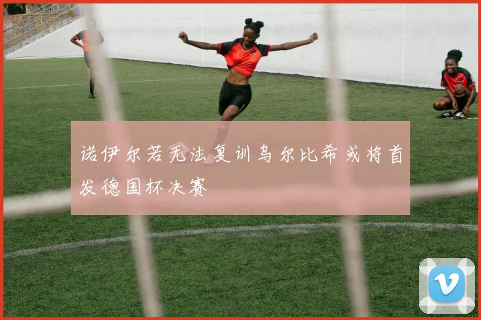 诺伊尔若无法复训乌尔比希或将首发德国杯决赛