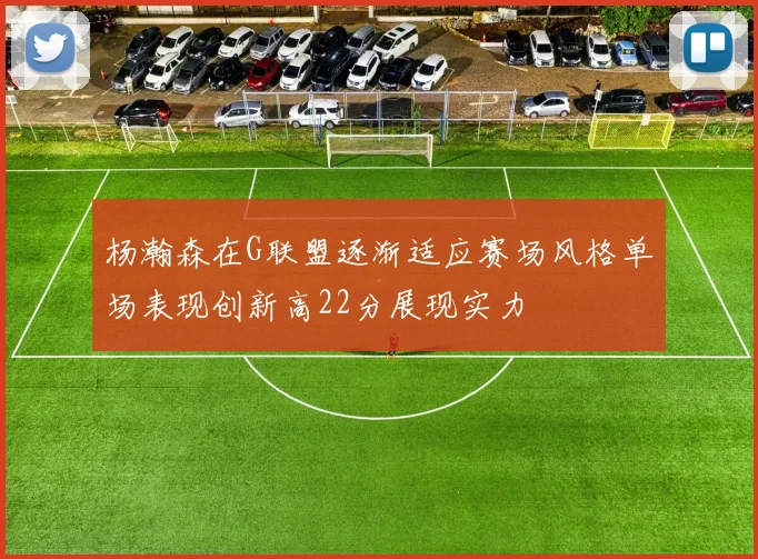杨瀚森在G联盟逐渐适应赛场风格单场表现创新高22分展现实力