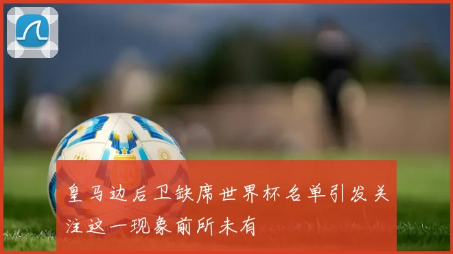 皇马边后卫缺席世界杯名单引发关注这一现象前所未有