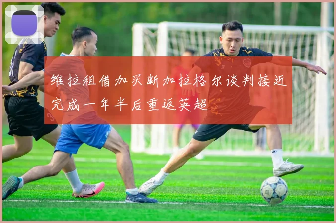 维拉租借加买断加拉格尔谈判接近完成一年半后重返英超