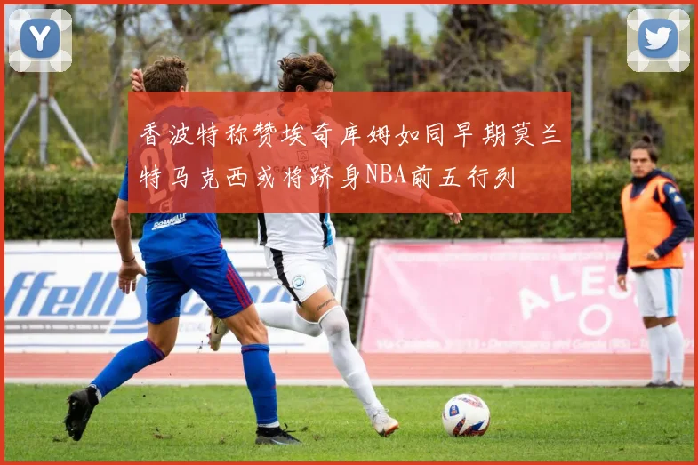 香波特称赞埃奇库姆如同早期莫兰特马克西或将跻身NBA前五行列