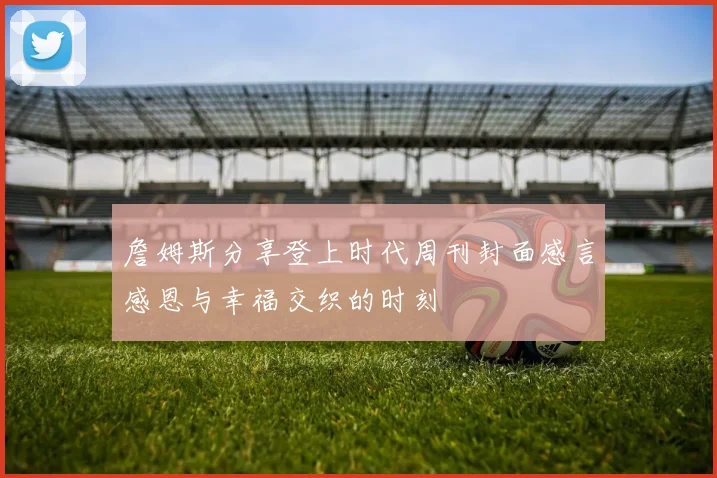 詹姆斯分享登上时代周刊封面感言感恩与幸福交织的时刻