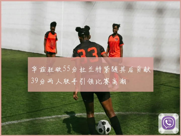 华兹狂砍55分杜兰特紧随其后贡献39分两人联手引领比赛高潮
