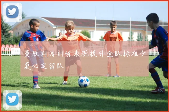 曼联利马训练表现提升全队标准今夏必定留队