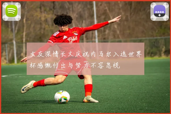 女友深情长文庆祝内马尔入选世界杯感慨付出与努力不容忽视
