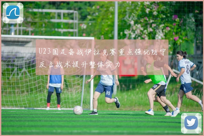 U23国足备战伊拉克赛重点强化防守反击战术提升整体实力