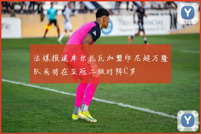 法媒报道库尔扎瓦加盟印尼超万隆队或将在亚冠二级对阵C罗
